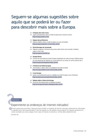 Seguem‑se algumas sugestões sobre
aquilo que se poderá ler ou fazer
para descobrir mais sobre a Europa.
■
■ O Espaço dos mais novos
■
■ Jogos e passatempos sobre a União Europeia para crianças e jovens.
http://europa.eu/kids‑corner
■
■ Espaço dos professores
■
■ Material didático sobre a União Europeia e as suas atividades.
http://europa.eu/teachers‑corner/index_pt.htm
■
■ Portal Europeu da Juventude
■
■ Páginas europeias e nacionais para jovens sobre temas como estudar, trabalhar,
viajar e muito mais.
http://europa.eu/youth/EU_pt
■
■ Europe Direct
■
■ Centros de informação da União Europeia espalhados por toda a Europa. Poderá colocar
as suas perguntas por telefone ou correio eletrónico ou visitar um centro próximo de si:
http://europa.eu/europedirect/index_pt.htm.
■
■ A história da União Europeia
■
■ Informações e vídeos sobre os fundadores da União Europeia.
http://europa.eu/about‑eu/eu‑history/index_pt.htm
■
■ A sua Europa
■
■ Ajuda e aconselhamento para os cidadãos da União Europeia e seus familiares.
http://europa.eu/youreurope/citizens/index_pt.htm
■
■ Debate sobre o futuro da Europa
■
■ Portal de informação sobre os debates europeus.
http://ec.europa.eu/citizens-dialogues/index_pt.htm
Exercício
Experimente os endereços de Internet indicados!
Formem grupos para esse efeito. Cada grupo deve escolher um endereço de Internet e descobrir exatamente as informações
e sugestões que aí são disponibilizadas. O que lhes agradou ou não agradou nessas páginas? Em seguida, apresentem os
vossos resultados aos outros colegas. Assim, cada um trata de um assunto e, no final, todos saberão de tudo.
Divirtam‑se!
O futuro da Europa | 53
 