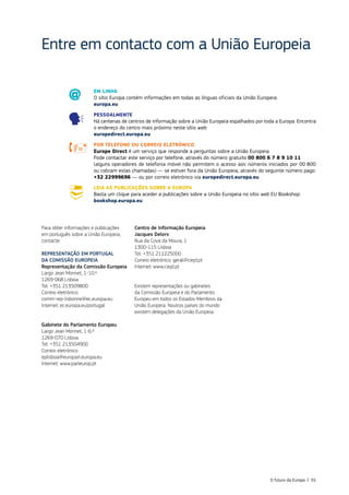 Entre em contacto com a União Europeia
Para obter informações e publicações
em português sobre a União Europeia,
contacte:
REPRESENTAÇÃO EM PORTUGAL
DA COMISSÃO EUROPEIA
Representação da Comissão Europeia
Largo Jean Monnet, 1-10.º
1269-068 Lisboa
Tel. +351 213509800
Correio eletrónico:
comm‑rep‑lisbonne@ec.europa.eu
Internet: ec.europa.eu/portugal
Gabinete do Parlamento Europeu
Largo Jean Monnet, 1-6.º
1269-070 Lisboa
Tel. +351 213504900
Correio eletrónico:
eplisboa@europarl.europa.eu
Internet: www.parleurop.pt
Centro de Informação Europeia
Jacques Delors
Rua da Cova da Moura, 1
1300-115 Lisboa
Tel. +351 211225000
Correio eletrónico: geral@ciejd.pt
Internet: www.ciejd.pt
Existem representações ou gabinetes
da Comissão Europeia e do Parlamento
Europeu em todos os Estados‑Membros da
União Europeia. Noutros países do mundo
existem delegações da União Europeia.
EM LINHA
O sítio Europa contém informações em todas as línguas oficiais da União Europeia:
europa.eu
PESSOALMENTE
Há centenas de centros de informação sobre a União Europeia espalhados por toda a Europa. Encontra
o endereço do centro mais próximo neste sítio web:
europedirect.europa.eu
POR TELEFONE OU CORREIO ELETRÓNICO
Europe Direct é um serviço que responde a perguntas sobre a União Europeia.
Pode contactar este serviço por telefone, através do número gratuito 00 800 6 7 8 9 10 11
(alguns operadores de telefonia móvel não permitem o acesso aos números iniciados por 00 800
ou cobram estas chamadas) — se estiver fora da União Europeia, através do seguinte número pago:
+32 22999696 — ou por correio eletrónico via europedirect.europa.eu
LEIA AS PUBLICAÇÕES SOBRE A EUROPA
Basta um clique para aceder a publicações sobre a União Europeia no sítio web EU Bookshop:
bookshop.europa.eu
O futuro da Europa | 55
 
