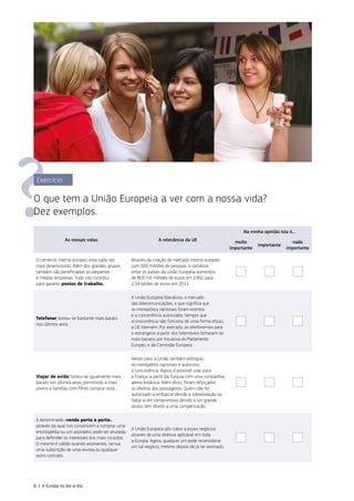 Exercício
O que tem a União Europeia a ver com a nossa vida?
Dez exemplos.
As nossas vidas A relevância da UE
Na minha opinião isto é...
muito
importante
importante
nada
importante
O comércio interno europeu está cada vez
mais desenvolvido. Além dos grandes grupos,
também são beneficiadas as pequenas
e médias empresas. Tudo isto contribui
para garantir postos de trabalho.
Através da criação do mercado interno europeu
com 500 milhões de pessoas, o comércio
entre os países da União Europeia aumentou
de 800 mil milhões de euros em 1992 para
2,54 biliões de euros em 2011.
Telefonar tornou‑se bastante mais barato
nos últimos anos.
A União Europeia liberalizou o mercado
das telecomunicações, o que significa que
os monopólios nacionais foram extintos
e a concorrência autorizada. Sempre que
a concorrência não funciona de uma forma eficaz,
a UE intervém. Por exemplo, os telefonemas para
o estrangeiro a partir dos telemóveis tornaram‑se
mais baratos por iniciativa do Parlamento
Europeu e da Comissão Europeia.
Viajar de avião tornou‑se igualmente mais
barato nos últimos anos, permitindo a mais
jovens e famílias com filhos comprar voos.
Neste caso, a União também extinguiu
os monopólios nacionais e autorizou
a concorrência. Agora, é possível voar para
a França, a partir da Turquia com uma companhia
aérea britânica. Além disso, foram reforçados
os direitos dos passageiros. Quem não for
autorizado a embarcar devido a sobrelotação ou
faltar a um compromisso devido a um grande
atraso tem direito a uma compensação.
A denominada «venda porta a porta»,
através da qual nos convencem a comprar uma
enciclopédia ou um aspirador, pode ser anulada,
para defender os interesses dos mais incautos.
O mesmo é válido quando assinamos, na rua,
uma subscrição de uma revista ou qualquer
outro contrato.
A União Europeia pôs cobro a esses negócios
através de uma diretiva aplicável em toda
a Europa. Agora, qualquer um pode reconsiderar
um tal negócio, mesmo depois de já ter assinado.
6 | A Europa no dia‑a‑dia
 