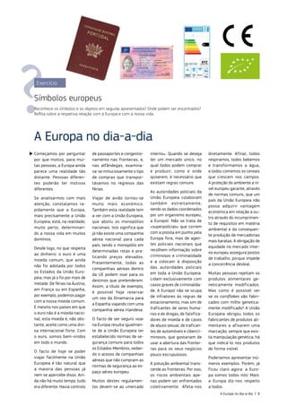 Começámos por perguntar
por que motivo, para mui‑
tas pessoas, a Europa ainda
parece uma realidade tão
distante. Pessoas diferen‑
tes poderão ter motivos
diferentes.
Se analisarmos com mais
atenção, constatamos ra‑
pidamente que a Europa,
mais precisamente a União
Europeia, está, na realidade,
muito perto, determinan‑
do a nossa vida em muitos
domínios.
Desde logo, no que respeita
ao dinheiro: o euro é uma
moeda comum, que ainda
não foi adotada por todos
os Estados da União Euro‑
peia, mas já o foi por mais de
metade. De férias na Áustria,
em França ou em Espanha,
por exemplo, podemos pagar
com a nossa moeda comum.
E mesmo nos países em que
o euro não é a moeda nacio‑
nal, esta moeda é, não obs‑
tante, aceite como uma divi‑
sa internacional forte. Com
o euro, somos bem‑vindos
em todo o mundo.
O facto de hoje se poder
viajar facilmente na União
Europeia é tão natural que
a maioria das pessoas já
nem se apercebe disso. Ain‑
da não há muito tempo, tudo
era diferente. Havia controlo
de passaportes e congestio‑
namento nas fronteiras, e,
nas alfândegas, examina‑
va‑se minuciosamente o tipo
de compras que transpor‑
távamos no regresso das
férias.
Viajar de avião tornou‑se
muito mais económico.
Também esta realidade tem
a ver com a União Europeia,
que aboliu os monopólios
nacionais. Isto significa que
já não existe uma companhia
aérea nacional para cada
país, tendo o monopólio em
determinadas rotas e pra‑
ticando preços elevados.
Presentemente, todas as
companhias aéreas dentro
da UE podem voar para os
destinos que pretenderem.
Assim, a título de exemplo,
é possível hoje reservar
um voo da Dinamarca para
a Espanha viajando com uma
companhia aérea irlandesa.
O facto de ser seguro voar
na Europa resulta igualmen‑
te de a União Europeia ter
estabelecido normas de se‑
gurança comuns para todos
os Estados‑Membros, vedan‑
do o acesso de companhias
aéreas que não cumpram as
normas de segurança ao es‑
paço aéreo europeu.
Muitos destes regulamen‑
tos devem‑se ao «mercado
interno». Quando se deseja
ter um mercado único, no
qual todos podem comprar
e produzir, como e onde
quiserem, é necessário que
existam regras comuns.
As autoridades policiais da
União Europeia colaboram
também estreitamente,
sendo os dados coordenados
por um organismo europeu,
a Europol. Não se trata de
«superpolícias» que correm
com a pistola em punho pela
Europa fora, mas de agen‑
tes policiais nacionais que
recolhem informação sobre
criminosos e criminalidade
e a colocam à disposição
das autoridades policiais
em toda a União Europeia.
Lidam exclusivamente com
casos graves de criminalida‑
de. A Europol não se ocupa
de infratores às regras de
estacionamento, mas sim de
traficantes de seres huma‑
nos e de drogas, de falsifica‑
dores de moeda e de casos
de abuso sexual, de trafican‑
tes de automóveis e cibercri‑
minosos, que gostariam de
usar a abertura das frontei‑
ras para os seus negócios
pouco escrupulosos.
A poluição ambiental trans‑
cende as fronteiras. Por isso,
os riscos ambientais ape‑
nas podem ser enfrentados
coletivamente. Afeta‑nos
diretamente. Afinal, todos
respiramos, todos bebemos
e transformamos a água,
e todos comemos os cereais
que crescem nos campos.
A proteção do ambiente a ní‑
vel europeu garante, através
de normas comuns, que um
país da União Europeia não
possa adquirir vantagem
económica em relação a ou‑
tro através do incumprimen‑
to de requisitos em matéria
ambiental e da consequen‑
te produção de mercadorias
mais baratas. A obrigação de
equidade no mercado inter‑
no europeu assegura postos
de trabalho, porque impede
a concorrência desleal.
Muitas pessoas rejeitam os
produtos alimentares ge‑
neticamente modificados.
Mas como é possível ver
se os cornflakes são fabri‑
cados com milho genetica‑
mente modificado? A União
Europeia obrigou todos os
fabricantes de produtos ali‑
mentares a afixarem uma
marcação; sempre que exis‑
ta manipulação genética, há
que indicá‑lo nos produtos
de forma visível.
Poderíamos apresentar inú‑
meros exemplos. Porém, já
ficou claro agora: a Euro‑
pa somos todos nós! Mais:
a Europa diz‑nos respeito
a todos.
A Europa no dia‑a‑dia
Exercício
Símbolos europeus
Reconhece os símbolos e os objetos em seguida apresentados? Onde podem ser encontrados?
Reflita sobre a respetiva relação com a Europa e com a nossa vida.
A Europa no dia‑a‑dia | 9
 