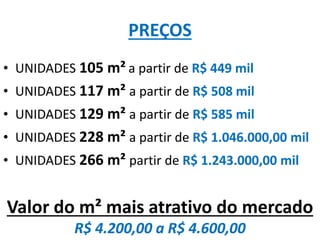 PREÇOS
• UNIDADES 105 m² a partir de R$ 449 mil
• UNIDADES 117 m² a partir de R$ 508 mil
• UNIDADES 129 m² a partir de R$ 585 mil
• UNIDADES 228 m² a partir de R$ 1.046.000,00 mil
• UNIDADES 266 m² partir de R$ 1.243.000,00 mil
Valor do m² mais atrativo do mercado
R$ 4.200,00 a R$ 4.600,00
 