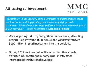 Attracting co-investment
• We are getting industry recognition for our deals, attracting
generous co-investment. In 2013 alone we attracted over
$100 million in total investment into the portfolio.
• During 2013 we invested in 18 companies, these deals
attracted co-investment in every case, mostly from
international institutional investors.
“Recognition in the industry goes a long way to illustrating the great
work we’ve been doing funding and supporting high-growth
businesses. We’re demonstrating significant long-term value being built
in our portfolio.” – Bruce Macfarlane, Managing Partner
Page 9
 