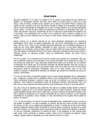 Europa Sangría
No quiso despedirse. O no pudo. En verdad no sé. Lo cierto es que abordó el vuelo infinito con
destino a la Estratosfera Hiriente. Dos días antes, habló con Francia Elias; el novio de su hija,
Grecia. Todo el tiempo, contado como escenario de su vida en Vía Láctea Primera; mantuvo una
opción de vida, parecida a eso que, ella misma, llamaba la “lógica de lo imposible”. Una figura de
vida de enorme precariedad de conceptos, en lo sano. Su lógica siempre fue y ha sido inapropiada.
Como cuando se trata de hacer énfasis en posiciones con afinidad a la deslealtad. Esto, para no
utilizar otro término más duro. Simplemente se hizo a la idea de su superioridad con respecto a los
y las demás. Fue envolviendo con su traba, con su tejido de vida a quienes cruzaban por su
entorno. Algo así como entender que las voces, en ella, hacían similitud con la prepotencia y el
engaño.
Estuvo inmersa en la historia llamada de los “siete propósitos temporales”. Un ilusionismo
desenfadado. Como trinos en palabra engarzados. Por una vía de minimización de la calidad de
vida y del ser en sí. Todo, en una revoltura que tenía semejanza con los atributos espurios de su
andar por ahí. Como poder obligado, sustentado en hacer creer que lo suyo hacía relación a la
expoliación de lo bastardo. Como si fuese mujer de dación válida en lo que implica a lo societario.
Una vida pulsada en callejuelas torvas. En las cuales, cada paso, entonaba con las caricias hechas a
distancia. Nunca, en alocución prístino. Voces de gendarmería excelsa. De contra ternura
magnificada.
Así fue su actuar. En la inversión de los valores mínimos para escapar de lo perdulario. Más bien
como exaltación perenne de lo draconiano, como punto de partida. Como propuesta de andar. En
los caminos que están ahí. Y que, cada quien, puede hacer suyos, con sus pasos; con sus acciones
en búsqueda de lo hecho vivo. En el proceso iridiscente. De claridad absoluta. Pero que, en ella, se
transformaban en preclusiones de lo que pudiese hablar cada uno y cada una. Como en esa función
exponencial. Ávida de sensaciones malogradas. Como en un instar primero. Que, sin ser real,
empieza a plantear el divertimento asociado a la calendas que cuentan los momentos ya, de por sí,
venales, vulneradores.
Y sí que se hizo mujer de nervadura aciaga. Como en esos eventos palaciegos de los emperadores
que mantienen la yunta sobre la población entera. Como promocionando la esclavitud perenne.
Como vociferando principios y dones de vida; ya de por sí ineficaces a la hora de proponer lo
libertario, como objetivo en perspectiva. Mujer de lentejuelas abiertas, deslumbrantes. Pero, por
esto mismo, meras opciones de acritud perversa. Como evidenciado el trono en ese reino pútrido.
Fue, ella, reina de lo obsoleto como calidad de vida. Reina de súbditos venidos desde los infiernos
dantescos. Sujeta de mil y una heridas punzantes sobre sus pares de género. Sujeta de inversa
proporcionalidad tomada como insumo válido para acumular versiones de parentesco habido. Entre
ella y quienes la precedieron en el universo omnímodo de los Césares modernos. Se fue haciendo
exuberante en la estulticia. Como mandato, en ella, diseminado en los cuerpos hechos objeto de
yunta y de vejación.
Y sí, se fue sin hacerlo. Sin ofrecer la mano de despedida cierta; simplemente lo hizo en lo que le
era posible. El engaño. Y si viajó a otraparte, en silencio, fue por eso mismo ya dicho. En fin que
los aviesos, en ella, era su soporte que impregnaba su actuar. Y, siendo que se fue en ese ahora;
quienes quedamos sentimos hálito de libertad en primera opción. Aunque las secuelas de su paso
por entre nosotros, se mantendrán hasta la generación quinta en escala lineal. Nosotros y nosotras,
en viva voz crecientes, celebramos su hechura de viaje. Y nos quedamos en ella, setenta veces
siete horas. Como recreando el universo nuestro. Como si en la existencia de agujeros negros
insignes; Europa hubiera naufragado con el solo hecho de anunciar su vuelo.
 