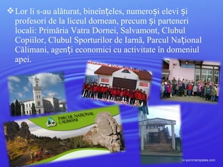 Lor li s-au alăturat, bineîn eles, numero i elevi iț ș ș
profesori de la liceul dornean, precum i parteneriș
locali: Primăria Vatra Dornei, Salvamont, Clubul
Copiilor, Clubul Sporturilor de Iarnă, Parcul Na ionalț
Călimani, agen i economici cu activitate în domeniulț
apei.
 