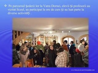  Pe parcursul ederii lor la Vatra Dornei, elevii i profesorii auș ș
vizitat liceul, au participat la ore de curs i au luat parte laș
diverse activită i .ț
 