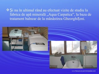  i nu în ultimul rând aȘ u efectuat vizite de studiu la
fabrica de apă minerală „Aqua Carpatica”, la baza de
tratament balnear de la mănăstirea Gheorghi eniț .
 