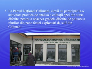 • La Parcul Naţional Călimani, elevii au participat la o
activitate practică de analiză a calităţii apei din surse
diferite, pentru a observa gradele diferite de poluare a
râurilor din zona fostei exploatări de sulf din
Călimani.
 