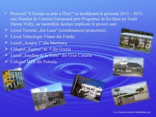 • Proiectul "L'Europe se jette á l'EaU" se desfă oară în perioada 2013 – 2015,ș
este finan at de Comisia Europeană prin Programul de Învă are pe Toatăț ț
Durata Vie ii, iar institu iile colare implicate în proiect suntț ț ș
 Liceul Teoretic „Ion Luca” (coordonatorul proiectului)
 Liceul Tehnologic Vimeu din Fran aț
 Liceul „Acajou 1” din Martinica
 Colegiul „Egaleo” nr. 5 din Grecia
 Liceul „Iosefina de la Torre” din Gran Canaria
 Colegiul MTE din Polonia.
 