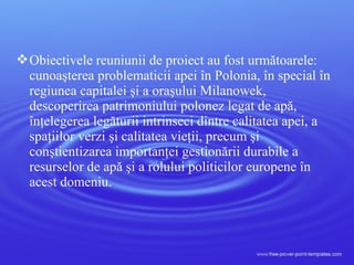 Obiectivele reuniunii de proiect au fost următoarele:
cunoaşterea problematicii apei în Polonia, în special în
regiunea capitalei şi a oraşului Milanowek,
descoperirea patrimoniului polonez legat de apă,
înţelegerea legăturii intrinseci dintre calitatea apei, a
spaţiilor verzi şi calitatea vieţii, precum şi
conştientizarea importanţei gestionării durabile a
resurselor de apă şi a rolului politicilor europene în
acest domeniu.
 