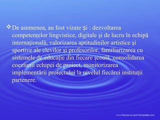De asemenea, au fost vizate i :ș dezvoltarea
competenţelor lingvistice, digitale şi de lucru în echipă
internaţională, valorizarea aptitudinilor artistice şi
sportive ale elevilor şi profesorilor, familiarizarea cu
sistemele de educaţie din fiecare şcoală, consolidarea
coeziunii echipei de proiect, monitorizarea
implementării proiectului la nivelul fiecărei instituţii
partenere.
 