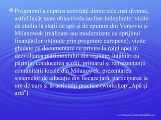 Programul a cuprins activităţi dintre cele mai diverse,
astfel încât toate obiectivele au fost îndeplinite: vizite
de studiu la staţii de apă şi de epurare din Varşovia şi
Milanowek (realizate sau modernizate cu sprijinul
finanţărilor obţinute prin programe europene), vizite
ghidate de documentare cu privire la rolul apei în
dezvoltarea patrimoniului din regiune, întâlniri cu
părinţii, conducerea şcolii, primarul şi reprezentanţii
comunităţii locale din Milanowek, prezentarea
sistemelor de educaţie din fiecare ţară, participarea la
ore de curs şi la activităţi practice (workshop „Apă şi
artă”).
 