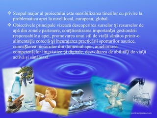  Scopul major al proiectului este sensibilizarea tinerilor cu privire la
problematica apei la nivel local, european, global.
 Obiectivele principale vizează descoperirea surselor i resurselor deș
apă din zonele partenere, con tientizarea importan ei gestionăriiș ț
responsabile a apei, promovarea unui stil de via ă sănătos printr-oț
alimenta ie corectă i încurajarea practicării sporturilor nautice,ț ș
cunoa terea meseriilor din domeniul apei, ameliorareaș
competen elor lingvistice i digitale, dezvoltarea de abilită i de via ăț ș ț ț
activă şi sănătoasă.
 