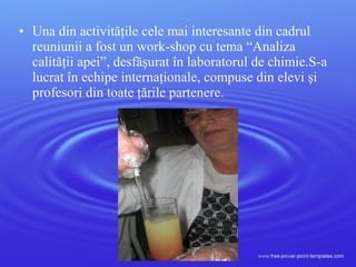 • Una din activităţile cele mai interesante din cadrul
reuniunii a fost un work-shop cu tema “Analiza
calităţii apei”, desfăşurat în laboratorul de chimie.S-a
lucrat în echipe internaţionale, compuse din elevi şi
profesori din toate ţările partenere.
 