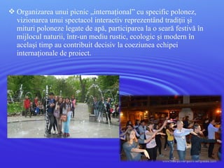  Organizarea unui picnic „internaţional” cu specific polonez,
vizionarea unui spectacol interactiv reprezentând tradiţii şi
mituri poloneze legate de apă, participarea la o seară festivă în
mijlocul naturii, într-un mediu rustic, ecologic şi modern în
acelaşi timp au contribuit decisiv la coeziunea echipei
internaţionale de proiect.
 