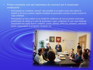 • Printre rezultatele cele mai importante ale reuniunii pot fi menţionate
următoarele:
– Participanţii au vizualizat „traseul” apei potabile şi al apelor uzate (din natură la
robinet şi invers) şi cunosc regulile esenţiale de gestionare corectă a acestei resurse în
viaţa cotidiană.
– Participanţii au luat contact cu un model de colaborare de succes pentru rezolvarea
problemelor de mediu şi a celor de gestionare a apei, colaborare în care sunt implicaţi
responsabil mai mulţi factori: cetăţenii, şcoala, părinţii, ONG-uri, primarul, consilierii
locali, responsabilii în programe europene etc.
 