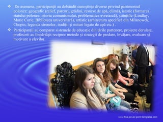  De asemena, participanţii au dobândit cunoştinţe diverse privind patrimoniul
polonez: geografic (relief, parcuri, grădini, resurse de apă, climă), istoric (formarea
statului polonez, istoria comunismului, problematica evreiască), ştiinţific (Lindlay,
Marie Curie, Biblioteca universitară), artistic (arhitectura specifică din Milanowek,
Chopin, legenda sirenelor, tradiţii şi mituri legate de apă etc.) .
 Participanţii au comparat sistemele de educaţie din ţările partenere, proiecte derulate,
profesorii au împărtăşit reciproc metode şi strategii de predare, învăţare, evaluare şi
motivare a elevilor.
 