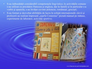 • S-au îmbunătăţit considerabil competenţele lingvistice; în activităţile comune
s-au utilizat cu precădere franceza şi engleza, dar în familii şi în particular s-a
vorbit şi spaniola, s-au învăţat cuvinte poloneze, româneşti, greceşti;
• S-au format şi dezvoltat abilităţile de lucru în echipă internaţională: elevii şi
profesorii au realizat împreună „eşarfa Comenius” pictată manual pe mătase,
experimente de laborator, activităţi sportive;
 