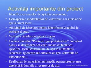 Activităţi importante din proiect
• Identificarea surselor de apă din comunitate .
• Descoperirea modalităţilor de valorizare a resurselor de
apă la nivel local.
• Activităţi de laborator pentru identificare gradului de
puritate al apei.
• Vizitarea staţiilor de epurare a apei.
• Crearea clubului “Prietenii apei pretutindeni”, în cadrul
căruia se desfăşoară activităţi lunare cu tematică
specifică. (rolul consumului de apă în alimentaţia
sănătoasă, igienizări ale surselor de apă, activită i deț
laborator etc.)
• Realizarea de materiale multimedia pentru promovarea
gestionării durabile a resurselor de apă
 