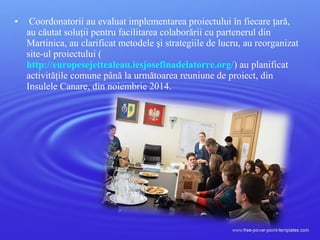 • Coordonatorii au evaluat implementarea proiectului în fiecare ţară,
au căutat soluţii pentru facilitarea colaborării cu partenerul din
Martinica, au clarificat metodele şi strategiile de lucru, au reorganizat
site-ul proiectului (
http://europesejettealeau.iesjosefinadelatorre.org/) au planificat
activităţile comune până la următoarea reuniune de proiect, din
Insulele Canare, din noiembrie 2014.
 