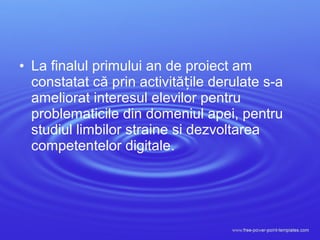 • La finalul primului an de proiect am
constatat că prin activită ile derulate s-aț
ameliorat interesul elevilor pentru
problematicile din domeniul apei, pentru
studiul limbilor straine si dezvoltarea
competentelor digitale.
 
