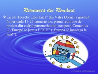 Liceul Teoretic „Ion Luca” din Vatra Dornei a găzduit
în perioada 17-25 ianuarie a.c. prima reuniune de
proiect din cadrul parteneriatului european Comenius
„L’Europe se jette a l’EaU!” („Europa se lansează la
apă!”).
Reuniunea din România
 