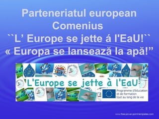 Parteneriatul european
Comenius
``L’ Europe se jette á l'EaU!``
« Europa se lansează la apă!”
 