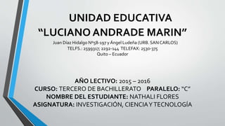 UNIDAD EDUCATIVA
“LUCIANO ANDRADE MARIN”
Juan Díaz Hidalgo Nº58-197 y Ángel Ludeña (URB. SAN CARLOS)
TELFS.: 2599317; 2292-144 TELEFAX: 2530-375
Quito – Ecuador
AÑO LECTIVO: 2015 – 2016
CURSO: TERCERO DE BACHILLERATO PARALELO: “C”
NOMBRE DEL ESTUDIANTE: NATHALI FLORES
ASIGNATURA: INVESTIGACIÓN, CIENCIAYTECNOLOGÍA
 