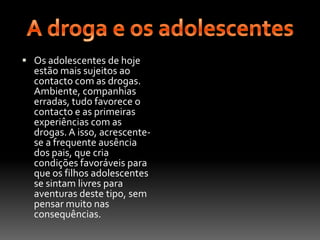 A droga e os adolescentesOs adolescentes de hoje estão mais sujeitos ao contacto com as drogas. Ambiente, companhias erradas, tudo favorece o contacto e as primeiras experiências com as drogas. A isso, acrescente-se a frequente ausência dos pais, que cria condições favoráveis para que os filhos adolescentes se sintam livres para aventuras deste tipo, sem pensar muito nas consequências.
