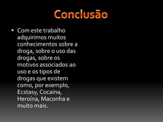 ConclusãoCom este trabalho adquirimos muitos conhecimentos sobre a droga, sobre o uso das drogas, sobre os motivos associados ao uso e os tipos de drogas que existem como, por exemplo, Ecstasy, Cocaína, Heroína, Maconha e muito mais.