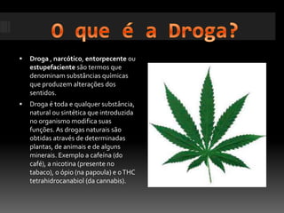 O que é a Droga?Droga , narcótico, entorpecente ou estupefaciente são termos que denominam substâncias químicas que produzem alterações dos sentidos.Droga é toda e qualquer substância, natural ou sintética que introduzida no organismo modifica suas funções. As drogas naturais são obtidas através de determinadas plantas, de animais e de alguns minerais. Exemplo a cafeína (do café), a nicotina (presente no tabaco), o ópio (na papoula) e o THC tetrahidrocanabiol (da cannabis).