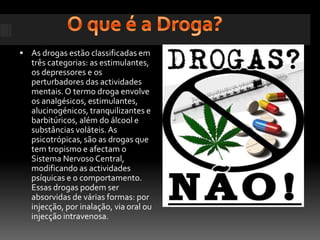 O que é a Droga?As drogas estão classificadas em três categorias: as estimulantes, os depressores e os perturbadores das actividades mentais. O termo droga envolve os analgésicos, estimulantes, alucinogénicos, tranquilizantes e barbitúricos, além do álcool e substâncias voláteis. As psicotrópicas, são as drogas que tem tropismo e afectam o Sistema Nervoso Central, modificando as actividades psíquicas e o comportamento. Essas drogas podem ser absorvidas de várias formas: por injecção, por inalação, via oral ou injecção intravenosa.