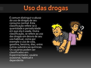 Uso das drogasÉ comum distinguir o abuso do uso de drogas de seu consumo normal. Esta classificação refere-se à quantidade e periodicidade em que ela é usada. Outra classificação, se refere ao uso das drogas em desvio de seu uso habitual, como por exemplo o uso de cola, gasolina, benzina, éter, entre outras substâncias químicas. Os usuários podem ser classificados em: Experimentador, usuário ocasional, habitual e dependente