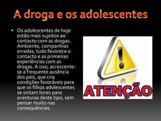 A droga e os adolescentesOs adolescentes de hoje estão mais sujeitos ao contacto com as drogas. Ambiente, companhias erradas, tudo favorece o contacto e as primeiras experiências com as drogas. A isso, acrescente-se a frequente ausência dos pais, que cria condições favoráveis para que os filhos adolescentes se sintam livres para aventuras deste tipo, sem pensar muito nas consequências.