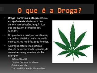 O que é a Droga?Droga , narcótico, entorpecente ou estupefaciente são termos que denominam substâncias químicas que produzem alterações dos sentidos.Droga é toda e qualquer substância, natural ou sintética que introduzida no organismo modifica suas funções. As drogas naturais são obtidas através de determinadas plantas, de animais e de alguns minerais. Por exemplo: Cafeína (do café), Nicotina (presente no tabaco), Ópio (na papoula)THC tetrahidrocanabiol (da cannabis).