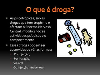 O que é droga?As psicotrópicas, são as drogas que tem tropismo e afectam o Sistema Nervoso Central, modificando as actividades psíquicas e o comportamento. Essas drogas podem ser absorvidas de várias formas: Por injecção, Por inalação, Via oral Ou injecção intravenosa.
