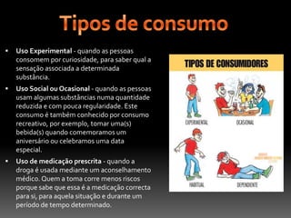 Tipos de consumoUso Experimental - quando as pessoas consomem por curiosidade, para saber qual a sensação associada a determinada substância.Uso Social ou Ocasional - quando as pessoas usam algumas substâncias numa quantidade reduzida e com pouca regularidade. Este consumo é também conhecido por consumo recreativo, por exemplo, tomar uma(s) bebida(s) quando comemoramos um aniversário ou celebramos uma data especial.Uso de medicação prescrita - quando a droga é usada mediante um aconselhamento médico. Quem a toma corre menos riscos porque sabe que essa é a medicação correcta para si, para aquela situação e durante um período de tempo determinado.