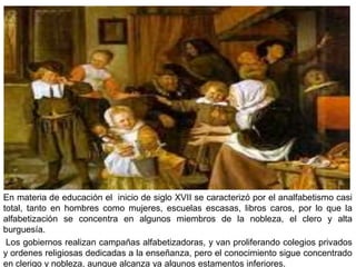 En materia de educación el inicio de siglo XVII se caracterizó por el analfabetismo casi
total, tanto en hombres como mujeres, escuelas escasas, libros caros, por lo que la
alfabetización se concentra en algunos miembros de la nobleza, el clero y alta
burguesía.
 Los gobiernos realizan campañas alfabetizadoras, y van proliferando colegios privados
y ordenes religiosas dedicadas a la enseñanza, pero el conocimiento sigue concentrado
en clerigo y nobleza, aunque alcanza ya algunos estamentos inferiores.
 