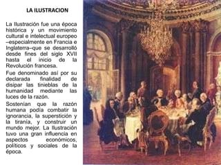 LA ILUSTRACION

La Ilustración fue una época
histórica y un movimiento
cultural e intelectual europeo
–especialmente en Francia e
Inglaterra–que se desarrolló
desde fines del siglo XVII
hasta el inicio de la
Revolución francesa.
Fue denominado así por su
declarada       finalidad   de
disipar las tinieblas de la
humanidad mediante las
luces de la razón.
Sostenían que la razón
humana podía combatir la
ignorancia, la superstición y
la tiranía, y construir un
mundo mejor. La Ilustración
tuvo una gran influencia en
aspectos           económicos,
políticos y sociales de la
época.
 