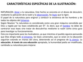 CARACTERÍSTICAS ESPECÍFICAS DE LA ILUSTRACIÓN:

NATURALEZA: Amor a la naturaleza. Este hecho se concreta en el deseo de descubrir,
mediante la aplicación de la razón y la observación, las leyes que la rigen.
El papel de la naturaleza para originar y conducir la existencia de los hombres y de
todos los objetos del Universo.
Según Newton "la naturaleza es considerada como una gran máquina concebida por
Dios y regida por las leyes establecida por Él". Es decir, que el hombre no debe de
contrariar esas leyes sino tratar de descubrirlas mediante la razón como única guía
para investigar su funcionamiento.
Esto era importante para los ilustradores, ya que mientras el pueblo siguiera pensando
que Dios dirigía todo el Universo, las leyes universales, que se veían en la educación
seguirían estando en manos del clero, deteniendo así el progreso de la ciencia. La
educación. A través de una educación apropiada, la humanidad podía ser modificada,
cambiada su naturaleza para mejorar.
 