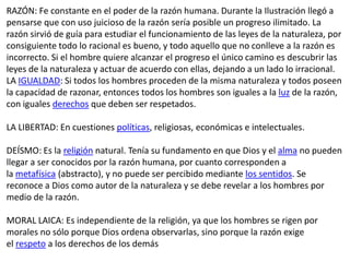 RAZÓN: Fe constante en el poder de la razón humana. Durante la Ilustración llegó a
pensarse que con uso juicioso de la razón sería posible un progreso ilimitado. La
razón sirvió de guía para estudiar el funcionamiento de las leyes de la naturaleza, por
consiguiente todo lo racional es bueno, y todo aquello que no conlleve a la razón es
incorrecto. Si el hombre quiere alcanzar el progreso el único camino es descubrir las
leyes de la naturaleza y actuar de acuerdo con ellas, dejando a un lado lo irracional.
LA IGUALDAD: Si todos los hombres proceden de la misma naturaleza y todos poseen
la capacidad de razonar, entonces todos los hombres son iguales a la luz de la razón,
con iguales derechos que deben ser respetados.

LA LIBERTAD: En cuestiones políticas, religiosas, económicas e intelectuales.

DEÍSMO: Es la religión natural. Tenía su fundamento en que Dios y el alma no pueden
llegar a ser conocidos por la razón humana, por cuanto corresponden a
la metafísica (abstracto), y no puede ser percibido mediante los sentidos. Se
reconoce a Dios como autor de la naturaleza y se debe revelar a los hombres por
medio de la razón.

MORAL LAICA: Es independiente de la religión, ya que los hombres se rigen por
morales no sólo porque Dios ordena observarlas, sino porque la razón exige
el respeto a los derechos de los demás
 
