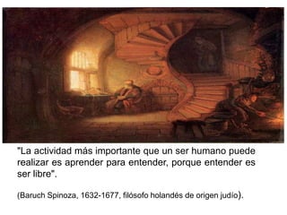 "La actividad más importante que un ser humano puede
realizar es aprender para entender, porque entender es
ser libre".

(Baruch Spinoza, 1632-1677, filósofo holandés de origen judío).
 