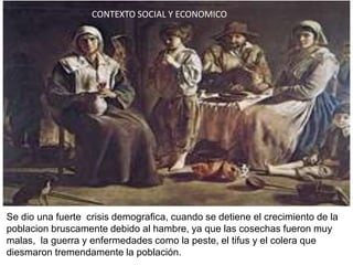CONTEXTO SOCIAL Y ECONOMICO




Se dio una fuerte crisis demografica, cuando se detiene el crecimiento de la
poblacion bruscamente debido al hambre, ya que las cosechas fueron muy
malas, la guerra y enfermedades como la peste, el tifus y el colera que
diesmaron tremendamente la población.
 