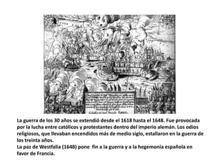 La guerra de los 30 años se extendió desde el 1618 hasta el 1648. Fue provocada
por la lucha entre católicos y protestantes dentro del imperio alemán. Los odios
religiosos, que llevaban encendidos más de medio siglo, estallaron en la guerra de
los treinta años.
La paz de Westfalia (1648) pone fin a la guerra y a la hegemonía española en
favor de Francia.
 