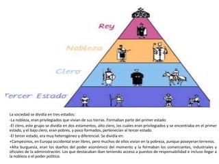 La sociedad se dividía en tres estados:
-La nobleza, eran privilegiados que vivían de sus tierras. Formaban parte del primer estado
-El clero, este grupo se dividía en dos estamentos, alto clero, los cuales eran privilegiados y se encontraba en el primer
estado, y el bajo clero, eran pobres, y poco formados, pertenecían al tercer estado.
-El tercer estado, era muy heterogéneo y diferencial. Se dividía en:
+Campesinos, en Europa occidental eran libres, pero muchos de ellos vivían en la pobreza, aunque poseyeran terrenos.
+Alta burguesía, eran los dueños del poder económico del momento y la formaban los comerciantes, industriales y
oficiales de la administración. Los que destacaban iban teniendo acceso a puestos de responsabilidad e incluso llegar a
la nobleza o el poder político.
 