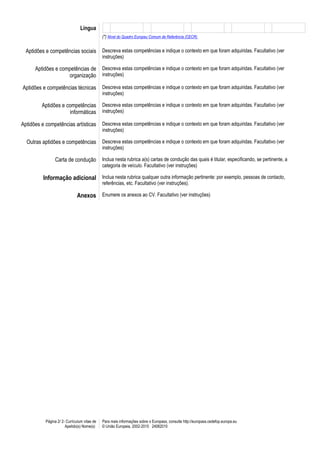 Língua
                                              (*) Nível do Quadro Europeu Comum de Referência (CECR)


  Aptidões e competências sociais             Descreva estas competências e indique o contexto em que foram adquiridas. Facultativo (ver
                                              instruções)

      Aptidões e competências de              Descreva estas competências e indique o contexto em que foram adquiridas. Facultativo (ver
                    organização               instruções)

Aptidões e competências técnicas              Descreva estas competências e indique o contexto em que foram adquiridas. Facultativo (ver
                                              instruções)

         Aptidões e competências              Descreva estas competências e indique o contexto em que foram adquiridas. Facultativo (ver
                     informáticas             instruções)

Aptidões e competências artísticas            Descreva estas competências e indique o contexto em que foram adquiridas. Facultativo (ver
                                              instruções)

  Outras aptidões e competências              Descreva estas competências e indique o contexto em que foram adquiridas. Facultativo (ver
                                              instruções)

                Carta de condução             Inclua nesta rubrica a(s) cartas de condução das quais é titular, especificando, se pertinente, a
                                              categoria de veículo. Facultativo (ver instruções)

          Informação adicional Inclua nesta rubrica qualquer outra informação pertinente: por exemplo, pessoas de contacto,
                                              referências, etc. Facultativo (ver instruções).

                              Anexos Enumere os anexos ao CV. Facultativo (ver instruções)




           Página 2/ 2- Curriculum vitae de   Para mais informações sobre o Europass, consulte http://europass.cedefop.europa.eu
                       Apelido(s) Nome(s)     © União Europeia, 2002-2010 24082010
 