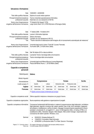Istruzione e formazione

                                       Date      16/09/2001 - 04/06/2006
        Titolo della qualifica rilasciata        Diploma di scuola media superiore
     Principali tematiche/competenza             Tecnico industriale specializzazione Informatica.
                 professionali acquisite         Diplomato con una valutazione di 95/100.
         Nome e tipo d'organizzazione            "P.Gobetti-A.De Gasperi" (ITIS)
erogatrice dell'istruzione e formazione          Largo Centro Studi 12/14, 47833 Morciano di Romagna (Italia)



                                       Date      17 ottobre 2006 - 19 ottobre 2010
        Titolo della qualifica rilasciata        Laurea in Informatica Applicata
     Principali tematiche/competenza             Settore informatico.
                 professionali acquisite         Laureato con una valutazione di 95/110.
                                   Tesi           “Teorie e tecniche di elaborazione dell’immagine utili al riconoscimento automatizzato del melanoma”

         Nome e tipo d'organizzazione            Università degli studi di Urbino "Carlo Bo" (Laurea Triennale)
erogatrice dell'istruzione e formazione          Via Aurelio Saffi, 2, 61029 Urbino (Italia)


                                       Date      Dall’ 08 ottobre 2010 a data da definirsi
        Titolo della qualifica rilasciata        Laureando Teoria e tecnologia della comunicazione
     Principali tematiche/competenza             Teoria e tecnologia della comunicazione
                 professionali acquisite
         Nome e tipo d'organizzazione            Università degli studi Milano-Bicocca (Laurea Magistrale)
erogatrice dell'istruzione e formazione          Piazza dell'Ateneo Nuovo, 1, 20126 Milano (Italia)

        Capacità e competenze
                     personali

                          Madrelingua(e)         Italiano

                        Altra(e) lingua(e)

                         Autovalutazione                       Comprensione                                            Parlato                       Scritto
                      Livello europeo (*)                Ascolto                   Lettura            Interazione orale      Produzione orale
                                 Inglese          A2     Utente base       A2     Utente base       A2     Utente base      A2   Utente base    A2   Utente base
                               Francese           A1     Utente base       A1     Utente base       A1     Utente base      A1   Utente base    A1   Utente base
                                                 (*) Quadro comune europeo di riferimento per le lingue


       Capacità e competenze sociali             Ottime capacità di relazione e interazione con gruppi di lavoro.

Capacità e competenze organizzative              Buona esperienza nella gestione e organizzazione di progetti.

 Capacità e competenze informatiche              Conoscenze fondamentali dell'informatica in materia di programmazione degli elaboratori, architettura
                                                 degli elaboratori, algoritmi e strutture dati, sistemi operativi, basi di dati, reti di calcolatori, ingegneria
                                                 del software e modellazione e verifica di sistemi, linguaggi di programmazione appartenenti a diversi
                                                 paradigmi: procedurale (C), ad oggetti (C++, Java), di interrogazione (SQL), di markup (HTML) e di
                                                 modellazione (UML). Interaction designer, Web designer, Web content manager, responsabile web.
                                                 Conoscenza dei sistemi operativi: Windows, Linux.

                                  Seminari                05/05/2010: Wireless Multicast TV
                                                          13/04/2010: Criminalità e Reati Informatici
                                                          22/09/2009: La Rivoluzione della TV in Rete: Scenari e Tecnologie

            Pagina 2 / 3 - Curriculum vitae di   Per maggiori informazioni su Europass: http://europass.cedefop.europa.eu
                                   Oliva Luca    © Unione europea, 2002-2010 24082010
 
