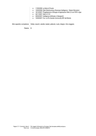      11/05/2009: La Serie di Fourier
                                                15/05/2008: Data Warehousing e Business Intelligence - Sistemi Biometrici
                                                18/12/2007: Progettazione e Sviluppo di Applicazioni Web 2.0 con PHP e Ajax
                                                30/11/2007: Web 2.0 101
                                                29/05/2007: Intelligenza Artificiale e Videogiochi
                                                10/05/2007: Fon: La Più Grande Community WiFi del Mondo


Altre capacità e competenze            Hobby: scacchi, calcetto, basket, pallavolo, nuoto, disegno. Amo viaggiare.

                         Patente       B




  Pagina 3 / 3 - Curriculum vitae di   Per maggiori informazioni su Europass: http://europass.cedefop.europa.eu
                         Oliva Luca    © Unione europea, 2002-2010 24082010
 