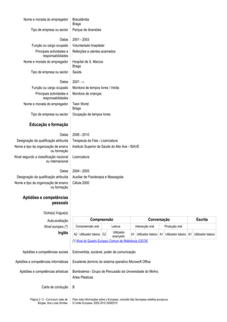 Nome e morada do empregador               Bracalândia
                                                Braga
           Tipo de empresa ou sector            Parque de diversões

                                      Datas     2001 - 2003
            Função ou cargo ocupado             Voluntariado hospitalar
               Principais actividades e         Refeições a utentes acamados
                     responsabilidades
      Nome e morada do empregador               Hospital de S. Marcos
                                                Braga
           Tipo de empresa ou sector            Saúde

                                      Datas     2001 →
            Função ou cargo ocupado             Monitora de tempos livres / Verão
               Principais actividades e         Monitora de crianças
                     responsabilidades
      Nome e morada do empregador               Teen World
                                                Braga
           Tipo de empresa ou sector            Ocupação de tempos livres

          Educação e formação

                                      Datas     2006 - 2010
 Designação da qualificação atribuída           Terapeuta da Fala - Licenciatura
Nome e tipo da organização de ensino            Instituto Superior de Saúde do Alto Ave - ISAVE
                        ou formação
Nível segundo a classificação nacional          Licenciatura
                      ou internacional

                                      Datas     2004 - 2005
 Designação da qualificação atribuída           Auxiliar de Fisioterapia e Massagista
Nome e tipo da organização de ensino            Célula 2000
                        ou formação

     Aptidões e competências
                    pessoais

                       Outra(s) língua(s)

                          Auto-avaliação                       Compreensão                                      Conversação                   Escrita
                       Nível europeu (*)            Compreensão oral             Leitura             Interacção oral          Produção oral
                                    Inglês       A2 Utilizador básico C2
                                                                              Utilizador
                                                                                          A1 Utilizador básico A1 Utilizador básico A1 Utilizador básico
                                                                              avançado
                                                (*) Nível do Quadro Europeu Comum de Referência (CECR)


     Aptidões e competências sociais            Extrovertida, sociável, poder de comunicação

Aptidões e competências informáticas            Excelente domínio do sistema operativo Microsoft Office

   Aptidões e competências artísticas           Bomboémia - Grupo de Percussão da Universidade do Minho;
                                                Artes Plásticas

                     Carta de condução          B


           Página 2 / 2 - Curriculum vitae de   Para mais informações sobre o Europass, consulte http://europass.cedefop.europa.eu
                 Borges, Ana Luísa Simões       © União Europeia, 2002-2010 24082010
 