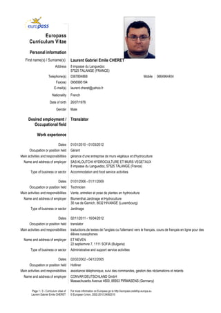 Europass
       Curriculum Vitae

       Personal information
   First name(s) / Surname(s)               Laurent Gabriel Emile CHERET
                              Address       8 impasse du Languedoc
                                            57525 TALANGE (FRANCE)
                        Telephone(s)        0387804868                                                       Mobile    0664964404
                               Fax(es)      0956995194
                             E-mail(s)      laurent.cheret@yahoo.fr
                           Nationality      French
                         Date of birth      26/07/1976
                               Gender       Male

      Desired employment / Translator
         Occupational field

             Work experience

                                  Dates     01/01/2010 - 01/03/2012
       Occupation or position held          Gérant
Main activities and responsibilities        gérance d'une entreprise de murs végétaux et d'hydroculture
  Name and address of employer              SAS KLOUTCHI HYDROCULTURE ET MURS VEGETAUX
                                            8 impasse du Languedoc, 57525 TALANGE (France)
       Type of business or sector           Accommodation and food service activities

                                  Dates     01/01/2006 - 01/11/2009
       Occupation or position held          Technicien
Main activities and responsibilities        Vente, entretien et pose de plantes en hydroculture
  Name and address of employer              Blumenthal Jardinage et Hydroculture
                                            30 rue de Garnich, 8032 HIVANGE (Luxembourg)
       Type of business or sector           Jardinage

                                  Dates     02/11/2011 - 16/04/2012
       Occupation or position held          translator
Main activities and responsibilities        traductions de textes de l'anglais ou l'allemand vers le français, cours de français en ligne pour des
                                            élèves russophones
  Name and address of employer              ET NEVEN
                                            22 septiemvre 7, 1111 SOFIA (Bulgaria)
       Type of business or sector           Administrative and support service activities

                                  Dates     02/02/2002 - 04/12/2005
       Occupation or position held          Hotliner
Main activities and responsibilities        assistance téléphonique, suivi des commandes, gestion des réclamations et retards
  Name and address of employer              CONVAR DEUTSCHLAND GmbH
                                            Massachusetts Avenue 4600, 66953 PIRMASENS (Germany)

         Page 1 / 3 - Curriculum vitae of   For more information on Europass go to http://europass.cedefop.europa.eu
        Laurent Gabriel Emile CHERET        © European Union, 2002-2010 24082010
 