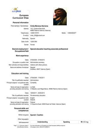 Europass
          Curriculum Vitae

           Personal information
       First name(s) / Surname(s)               Cintia Moriana Herreros
                                   Address      14-2, Cardenal Benchollt
                                                46980 Paterna,Valencia (Valencia)
                            Telephone(s)        +34961370701                                                     Mobile    +34605463677
                                  E-mail(s)     cintia_300@hotmail.com
                                Nationality     Spanish
                             Date of birth      12/06/1990
                                   Gender       Female

          Desired employment / Special education teaching associate professional
             Occupational field

                 Work experience

                                      Dates     07/09/2009 - 07/09/2010
          Occupation or position held           Administrative secretary
   Main activities and responsibilities         relations with others persons
      Name and address of employer              Newrest
                                                54,Bilbao, 46007 Valencia (Spain)

        Education and training

                                      Dates     27/09/2009 - 17/05/2011
         Title of qualification awarded         Administrative
Principal subjects / occupational skills        Contability
                              covered
      Name and type of organisation             La Salle
     providing education and training           31,Maestro Juan Magal Benzo, 46980 Paterna,Valencia (Spain)

                                      Dates     18/09/2011 - 06/05/2013
         Title of qualification awarded         Pre-elementary education
Principal subjects / occupational skills        English
                              covered           Didactik
      Name and type of organisation             Faitanar
     providing education and training           31,Xiquet de Quart, 46930 Quart de Poblet, Valencia (Spain)

              Personal skills and
                   competences

                       Mother tongue(s)         Spanish / Castilian

                      Other language(s)

                        Self-assessment                       Understanding                                         Speaking              Writing
             Page 1 / 2 - Curriculum vitae of   For more information on Europass go to http://europass.cedefop.europa.eu
                   Cintia Moriana Herreros      © European Union, 2002-2010 24082010
 